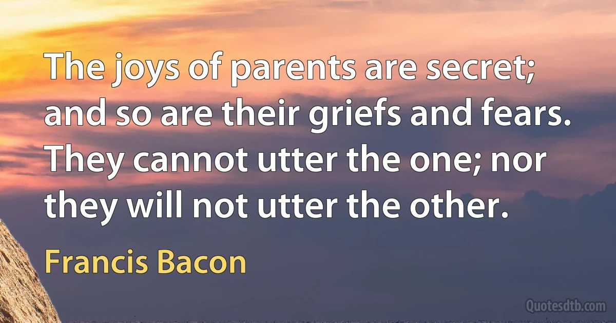 The joys of parents are secret; and so are their griefs and fears. They cannot utter the one; nor they will not utter the other. (Francis Bacon)