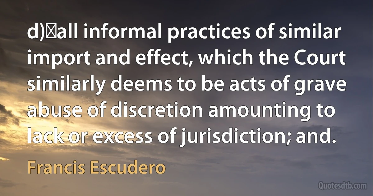 d)	all informal practices of similar import and effect, which the Court similarly deems to be acts of grave abuse of discretion amounting to lack or excess of jurisdiction; and. (Francis Escudero)