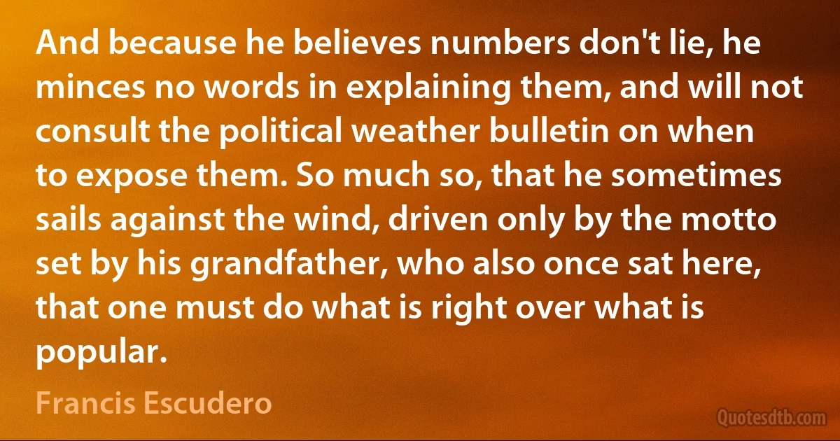 And because he believes numbers don't lie, he minces no words in explaining them, and will not consult the political weather bulletin on when to expose them. So much so, that he sometimes sails against the wind, driven only by the motto set by his grandfather, who also once sat here, that one must do what is right over what is popular. (Francis Escudero)