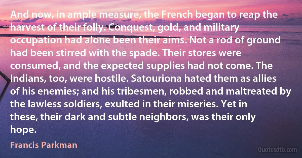 And now, in ample measure, the French began to reap the harvest of their folly. Conquest, gold, and military occupation had alone been their aims. Not a rod of ground had been stirred with the spade. Their stores were consumed, and the expected supplies had not come. The Indians, too, were hostile. Satouriona hated them as allies of his enemies; and his tribesmen, robbed and maltreated by the lawless soldiers, exulted in their miseries. Yet in these, their dark and subtle neighbors, was their only hope. (Francis Parkman)