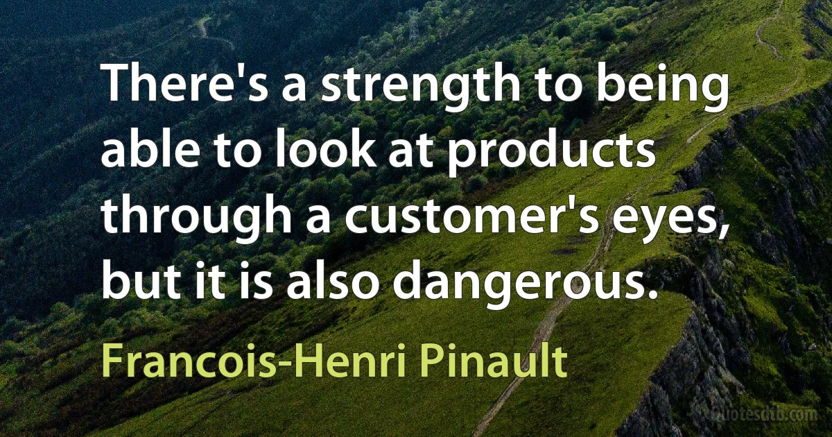 There's a strength to being able to look at products through a customer's eyes, but it is also dangerous. (Francois-Henri Pinault)