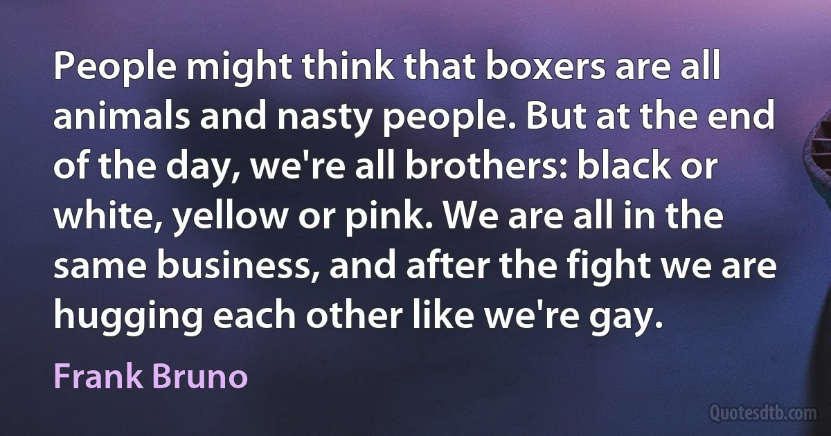 People might think that boxers are all animals and nasty people. But at the end of the day, we're all brothers: black or white, yellow or pink. We are all in the same business, and after the fight we are hugging each other like we're gay. (Frank Bruno)