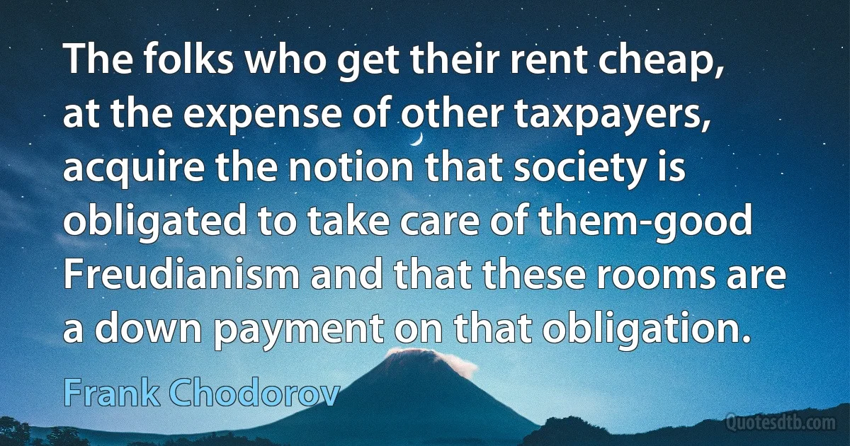 The folks who get their rent cheap, at the expense of other taxpayers, acquire the notion that society is obligated to take care of them-good Freudianism and that these rooms are a down payment on that obligation. (Frank Chodorov)