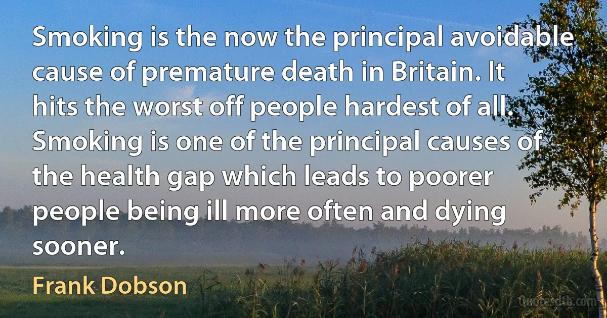 Smoking is the now the principal avoidable cause of premature death in Britain. It hits the worst off people hardest of all. Smoking is one of the principal causes of the health gap which leads to poorer people being ill more often and dying sooner. (Frank Dobson)