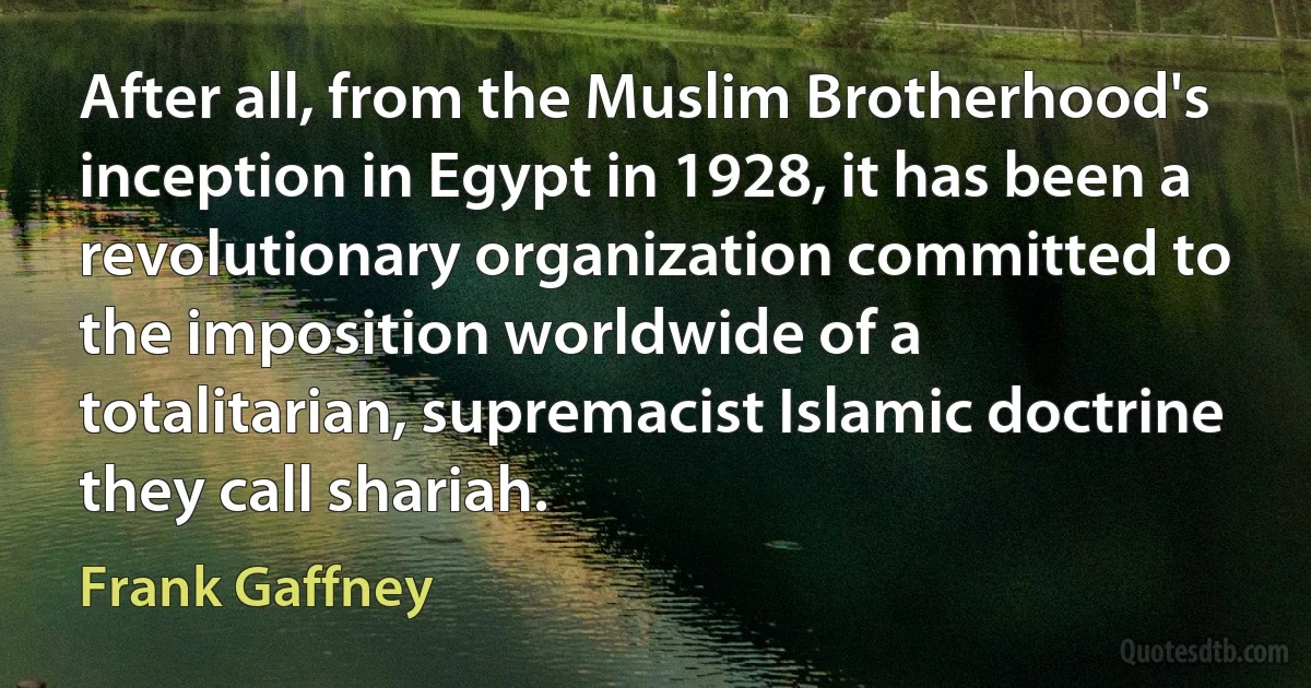 After all, from the Muslim Brotherhood's inception in Egypt in 1928, it has been a revolutionary organization committed to the imposition worldwide of a totalitarian, supremacist Islamic doctrine they call shariah. (Frank Gaffney)