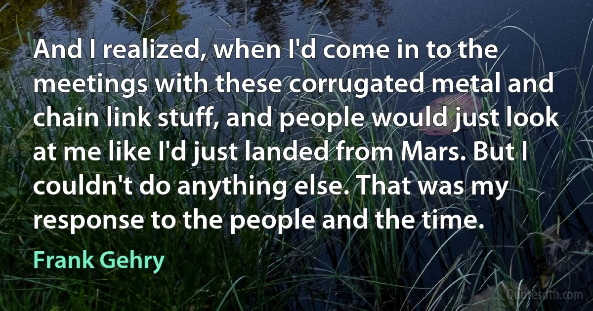 And I realized, when I'd come in to the meetings with these corrugated metal and chain link stuff, and people would just look at me like I'd just landed from Mars. But I couldn't do anything else. That was my response to the people and the time. (Frank Gehry)
