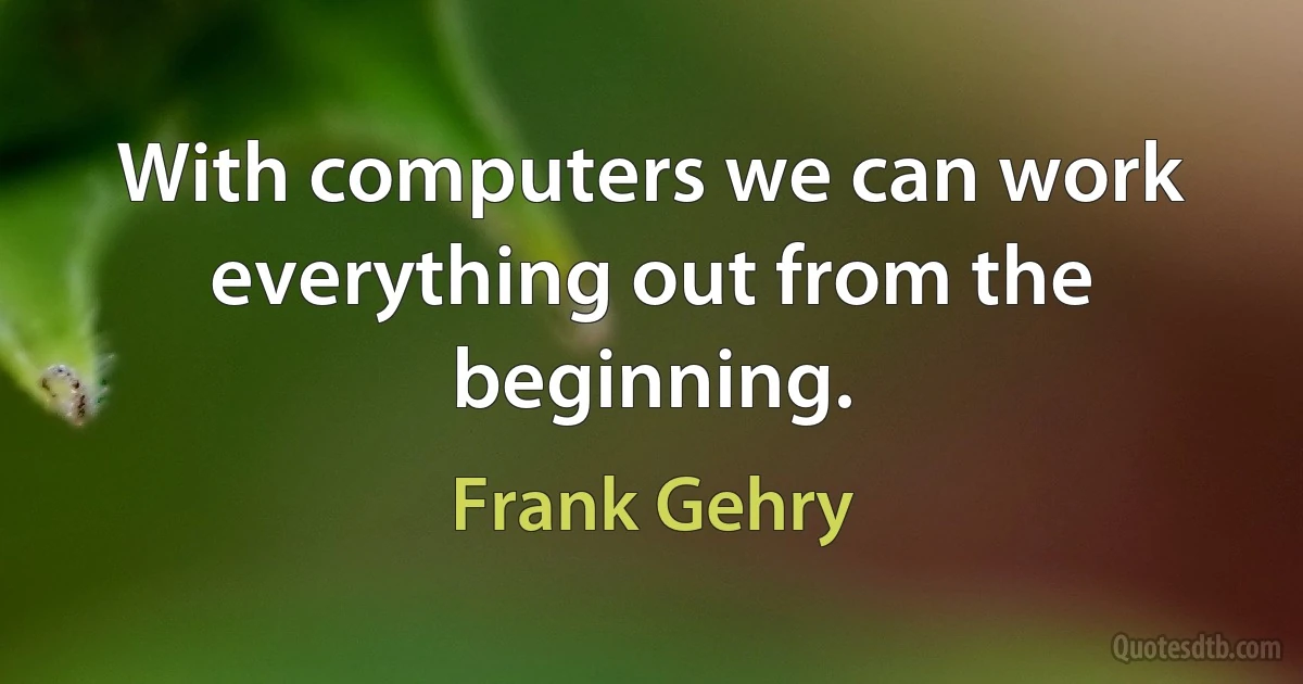 With computers we can work everything out from the beginning. (Frank Gehry)