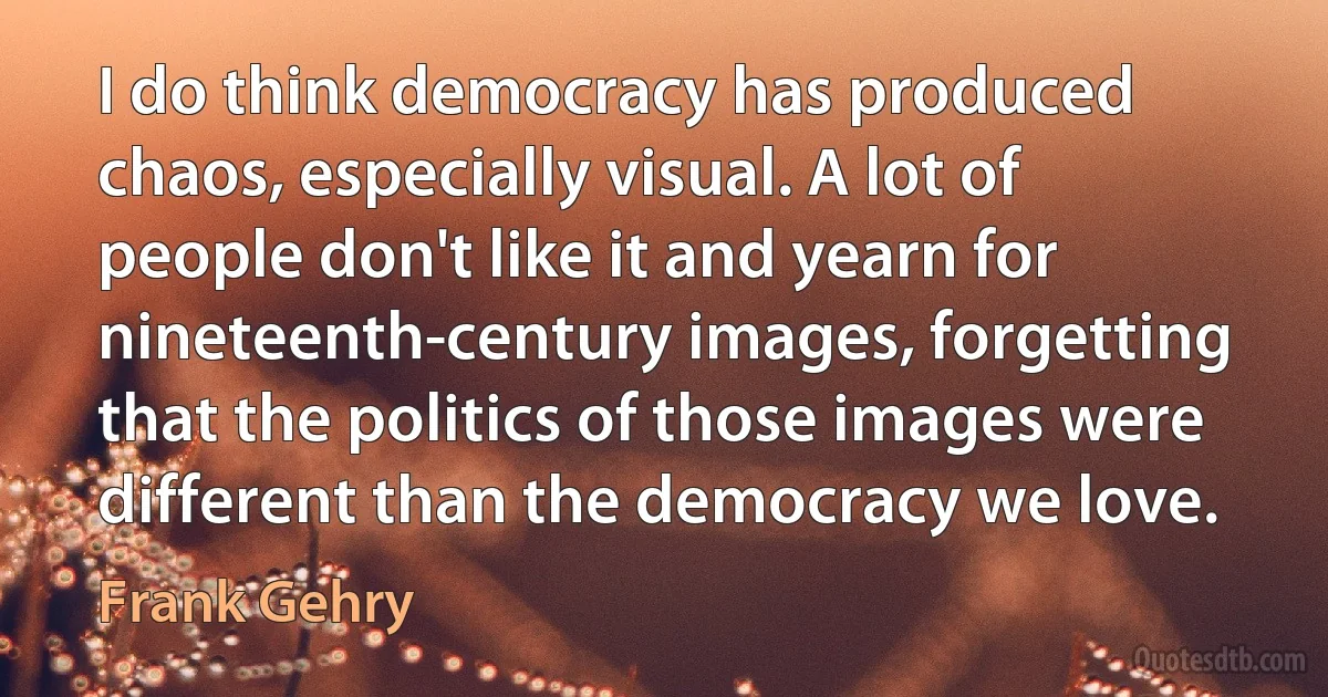 I do think democracy has produced chaos, especially visual. A lot of people don't like it and yearn for nineteenth-century images, forgetting that the politics of those images were different than the democracy we love. (Frank Gehry)