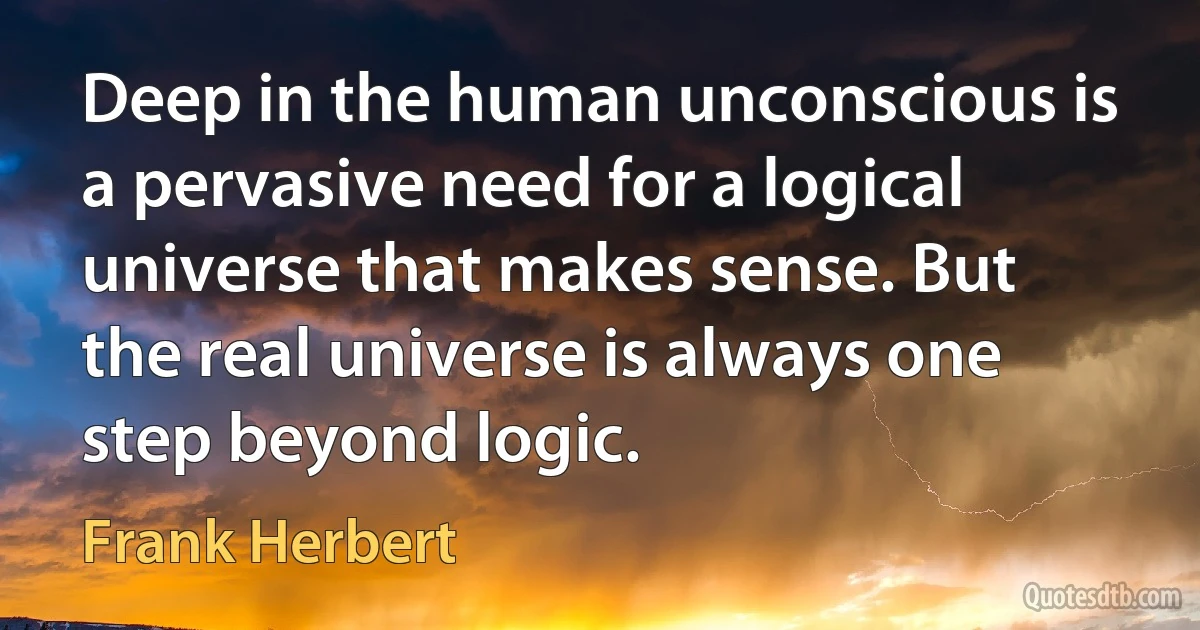 Deep in the human unconscious is a pervasive need for a logical universe that makes sense. But the real universe is always one step beyond logic. (Frank Herbert)