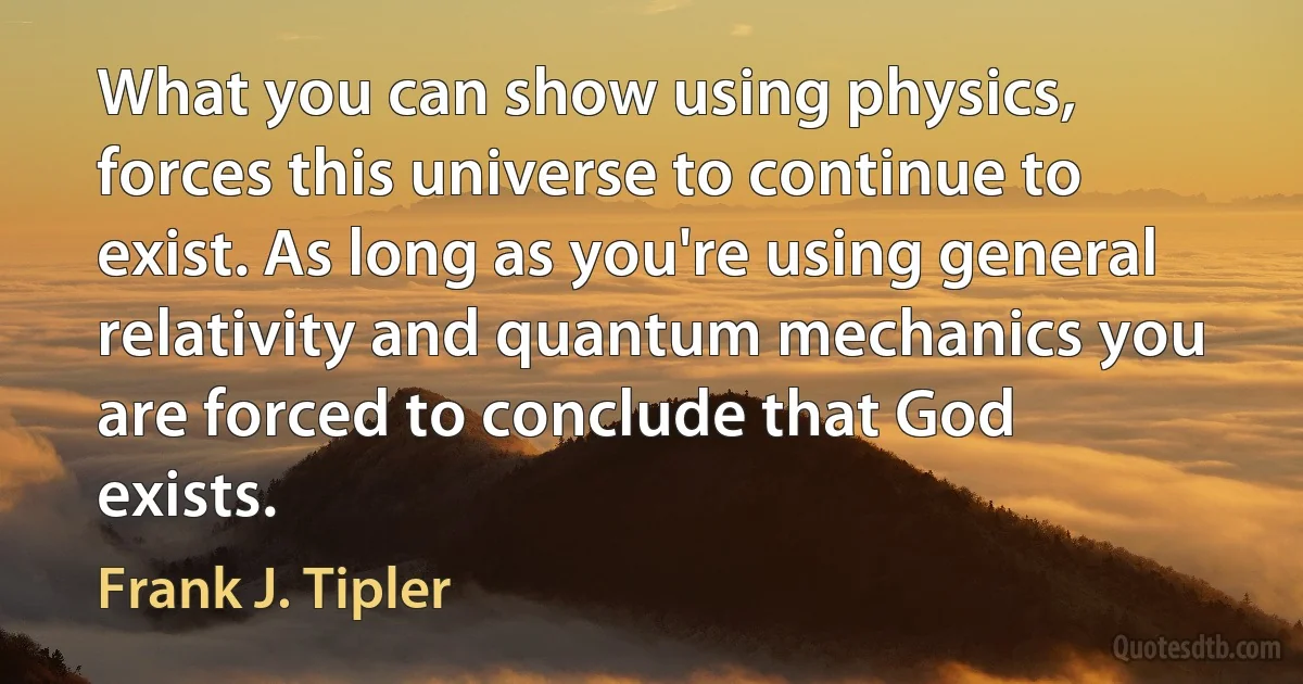 What you can show using physics, forces this universe to continue to exist. As long as you're using general relativity and quantum mechanics you are forced to conclude that God exists. (Frank J. Tipler)