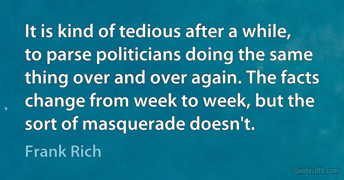 It is kind of tedious after a while, to parse politicians doing the same thing over and over again. The facts change from week to week, but the sort of masquerade doesn't. (Frank Rich)