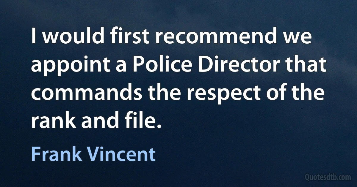 I would first recommend we appoint a Police Director that commands the respect of the rank and file. (Frank Vincent)