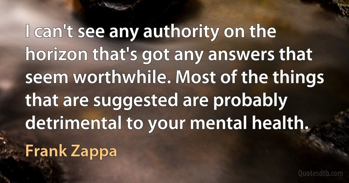 I can't see any authority on the horizon that's got any answers that seem worthwhile. Most of the things that are suggested are probably detrimental to your mental health. (Frank Zappa)