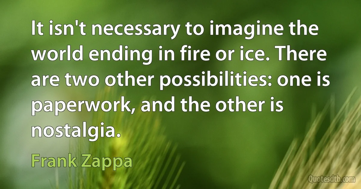 It isn't necessary to imagine the world ending in fire or ice. There are two other possibilities: one is paperwork, and the other is nostalgia. (Frank Zappa)