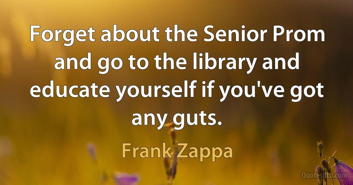 Forget about the Senior Prom and go to the library and educate yourself if you've got any guts. (Frank Zappa)