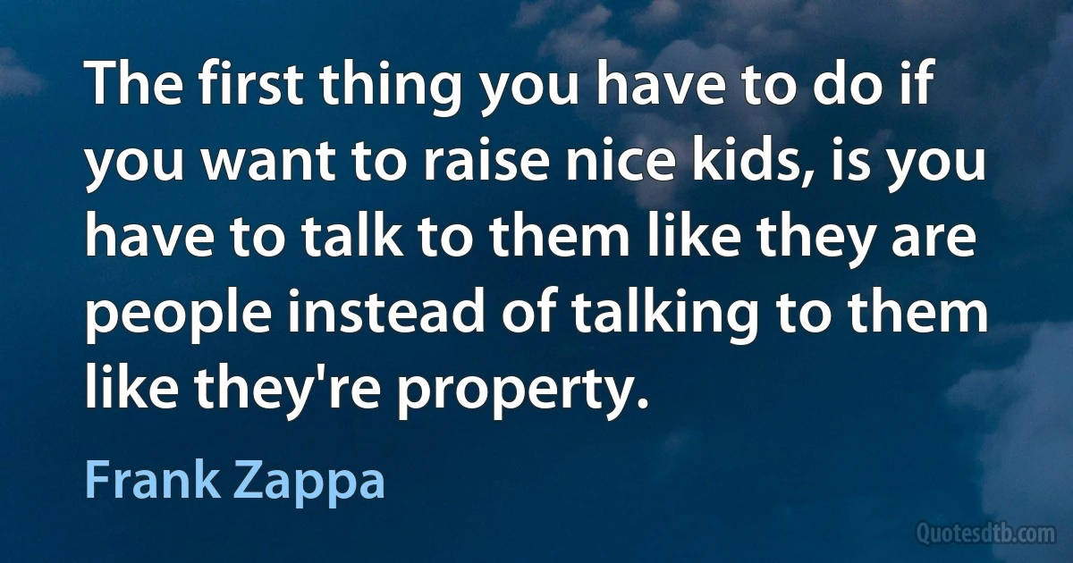 The first thing you have to do if you want to raise nice kids, is you have to talk to them like they are people instead of talking to them like they're property. (Frank Zappa)