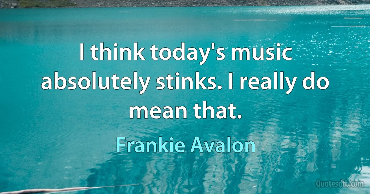 I think today's music absolutely stinks. I really do mean that. (Frankie Avalon)