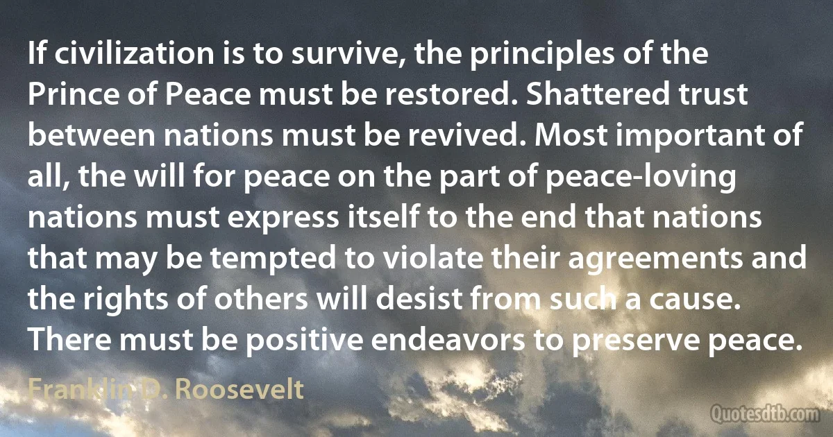 If civilization is to survive, the principles of the Prince of Peace must be restored. Shattered trust between nations must be revived. Most important of all, the will for peace on the part of peace-loving nations must express itself to the end that nations that may be tempted to violate their agreements and the rights of others will desist from such a cause. There must be positive endeavors to preserve peace. (Franklin D. Roosevelt)