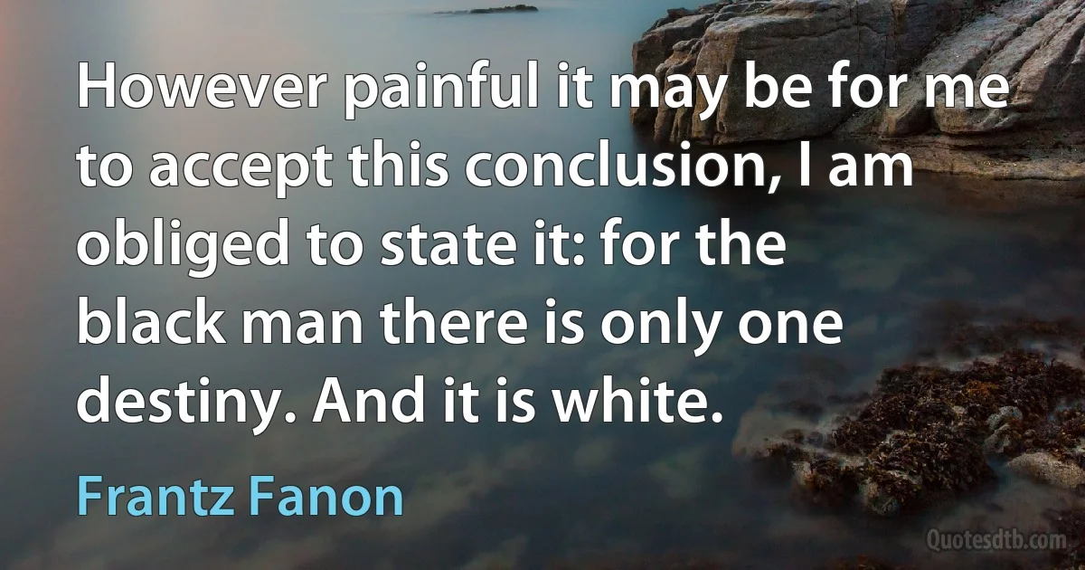 However painful it may be for me to accept this conclusion, I am obliged to state it: for the black man there is only one destiny. And it is white. (Frantz Fanon)