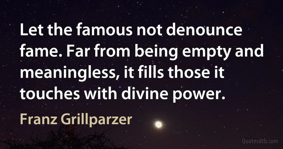 Let the famous not denounce fame. Far from being empty and meaningless, it fills those it touches with divine power. (Franz Grillparzer)