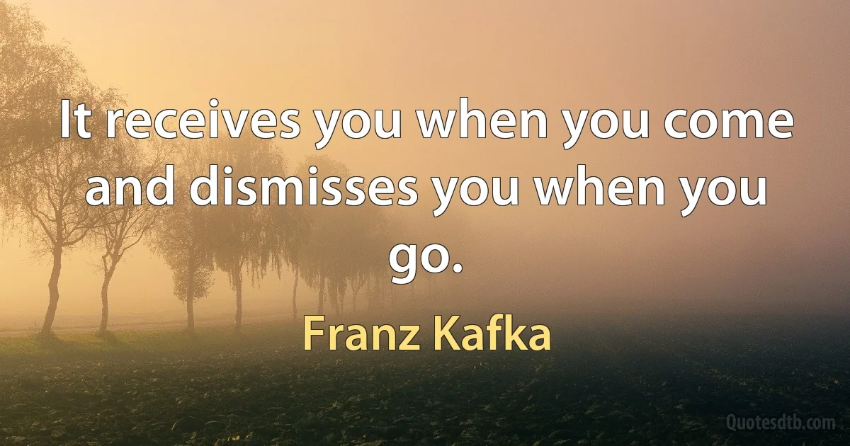 It receives you when you come and dismisses you when you go. (Franz Kafka)