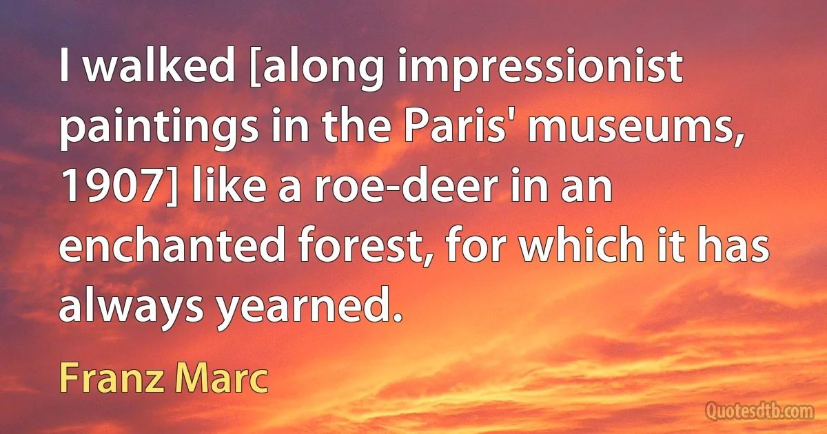 I walked [along impressionist paintings in the Paris' museums, 1907] like a roe-deer in an enchanted forest, for which it has always yearned. (Franz Marc)