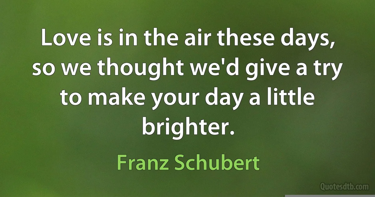 Love is in the air these days, so we thought we'd give a try to make your day a little brighter. (Franz Schubert)