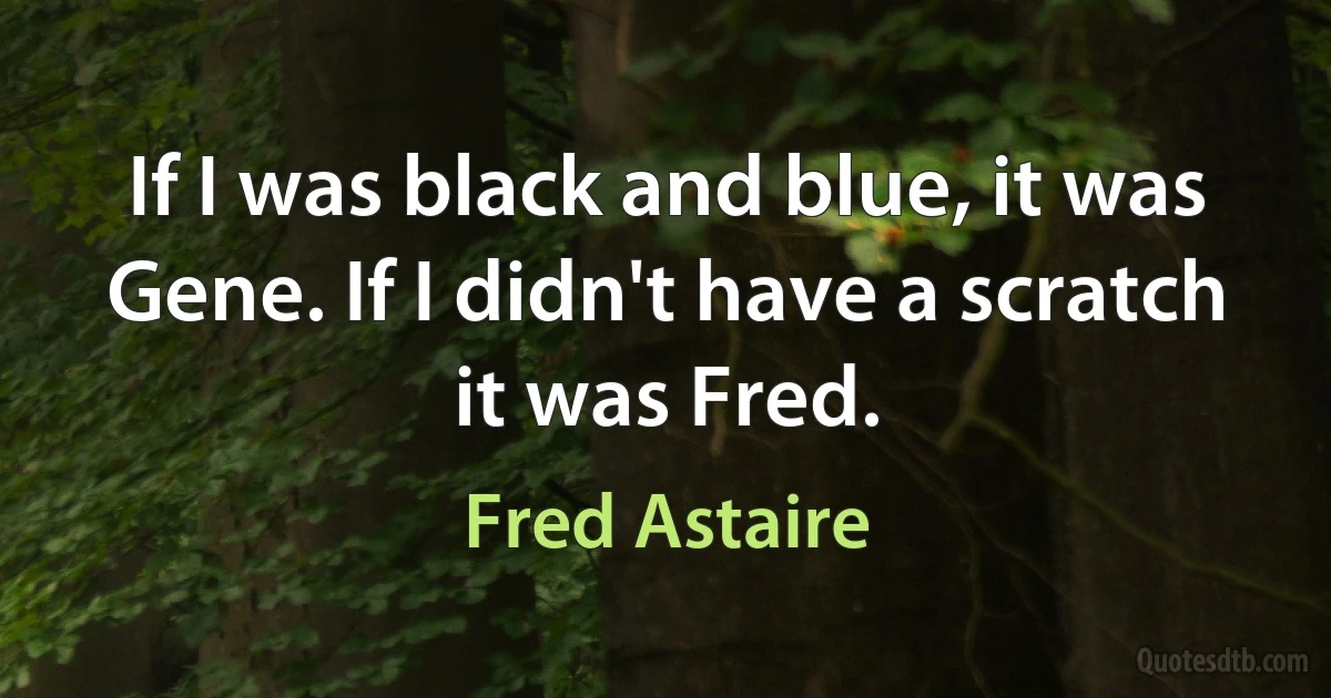 If I was black and blue, it was Gene. If I didn't have a scratch it was Fred. (Fred Astaire)