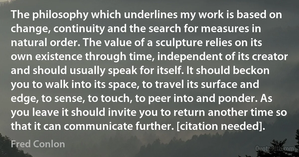 The philosophy which underlines my work is based on change, continuity and the search for measures in natural order. The value of a sculpture relies on its own existence through time, independent of its creator and should usually speak for itself. It should beckon you to walk into its space, to travel its surface and edge, to sense, to touch, to peer into and ponder. As you leave it should invite you to return another time so that it can communicate further. [citation needed]. (Fred Conlon)