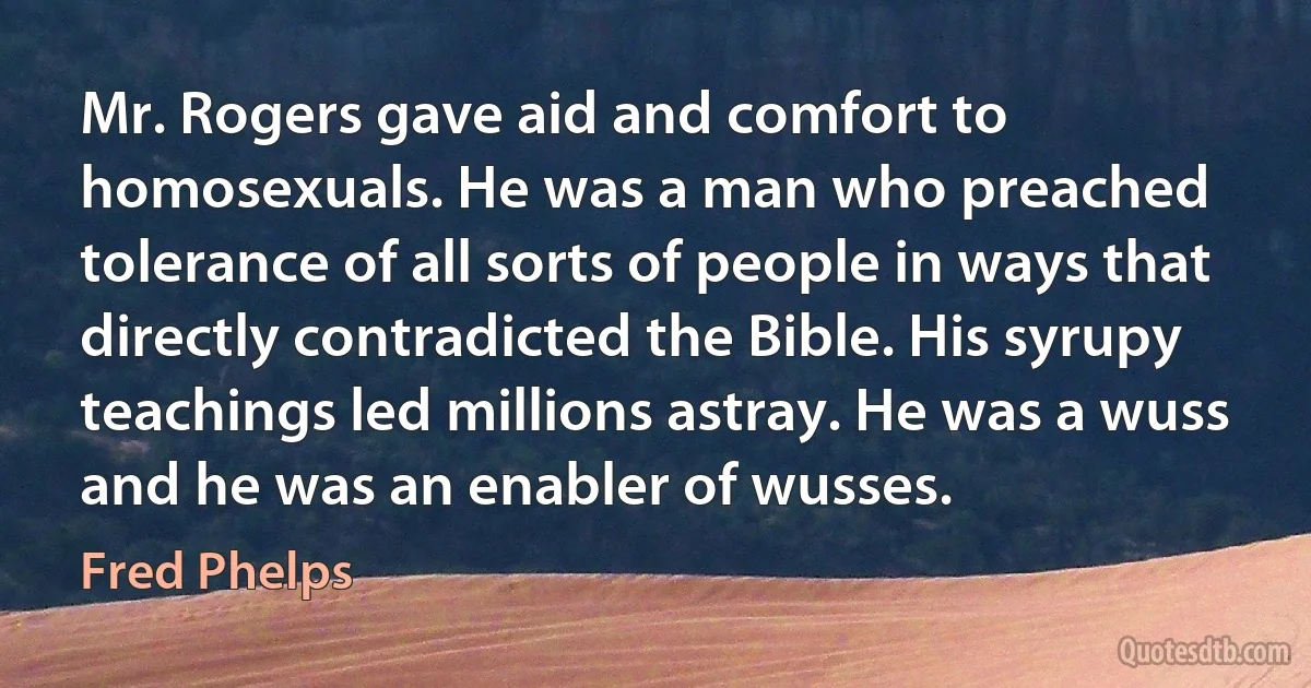 Mr. Rogers gave aid and comfort to homosexuals. He was a man who preached tolerance of all sorts of people in ways that directly contradicted the Bible. His syrupy teachings led millions astray. He was a wuss and he was an enabler of wusses. (Fred Phelps)