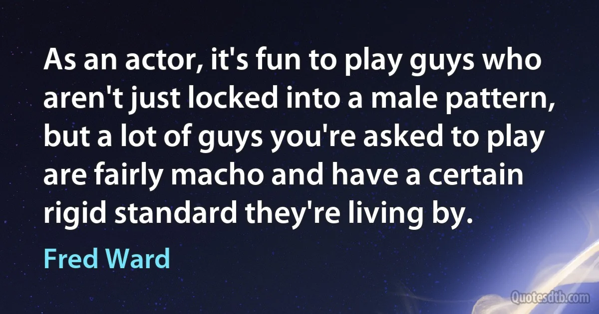 As an actor, it's fun to play guys who aren't just locked into a male pattern, but a lot of guys you're asked to play are fairly macho and have a certain rigid standard they're living by. (Fred Ward)