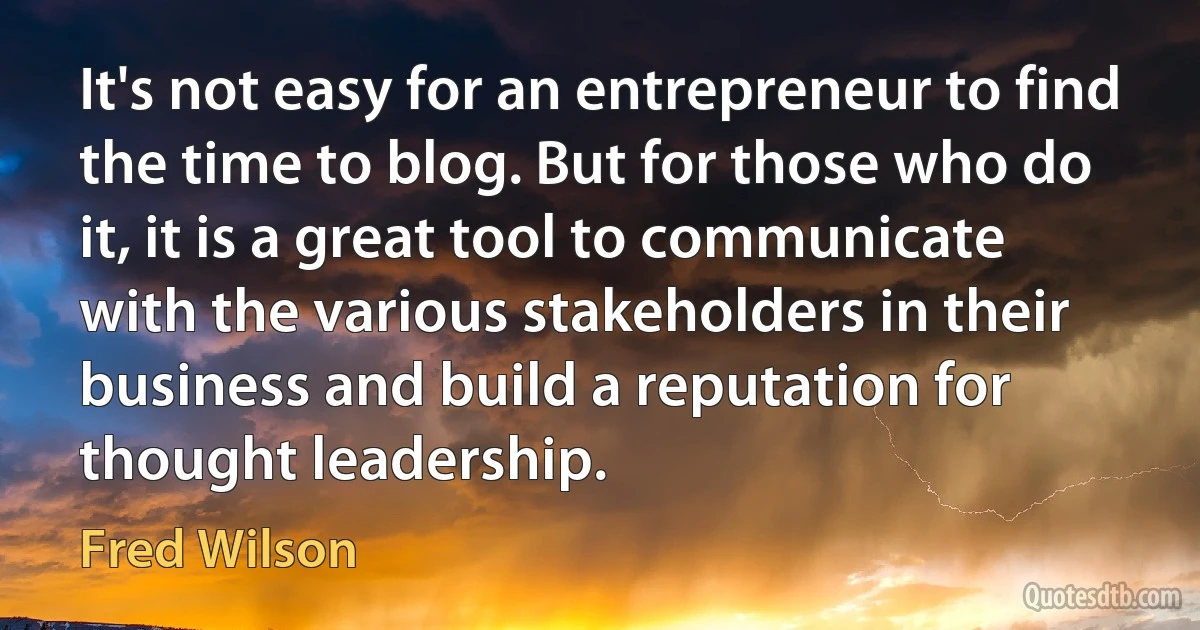 It's not easy for an entrepreneur to find the time to blog. But for those who do it, it is a great tool to communicate with the various stakeholders in their business and build a reputation for thought leadership. (Fred Wilson)