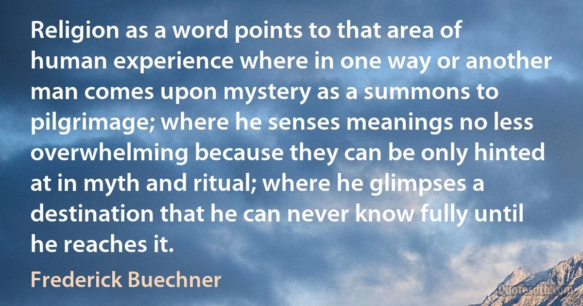 Religion as a word points to that area of human experience where in one way or another man comes upon mystery as a summons to pilgrimage; where he senses meanings no less overwhelming because they can be only hinted at in myth and ritual; where he glimpses a destination that he can never know fully until he reaches it. (Frederick Buechner)