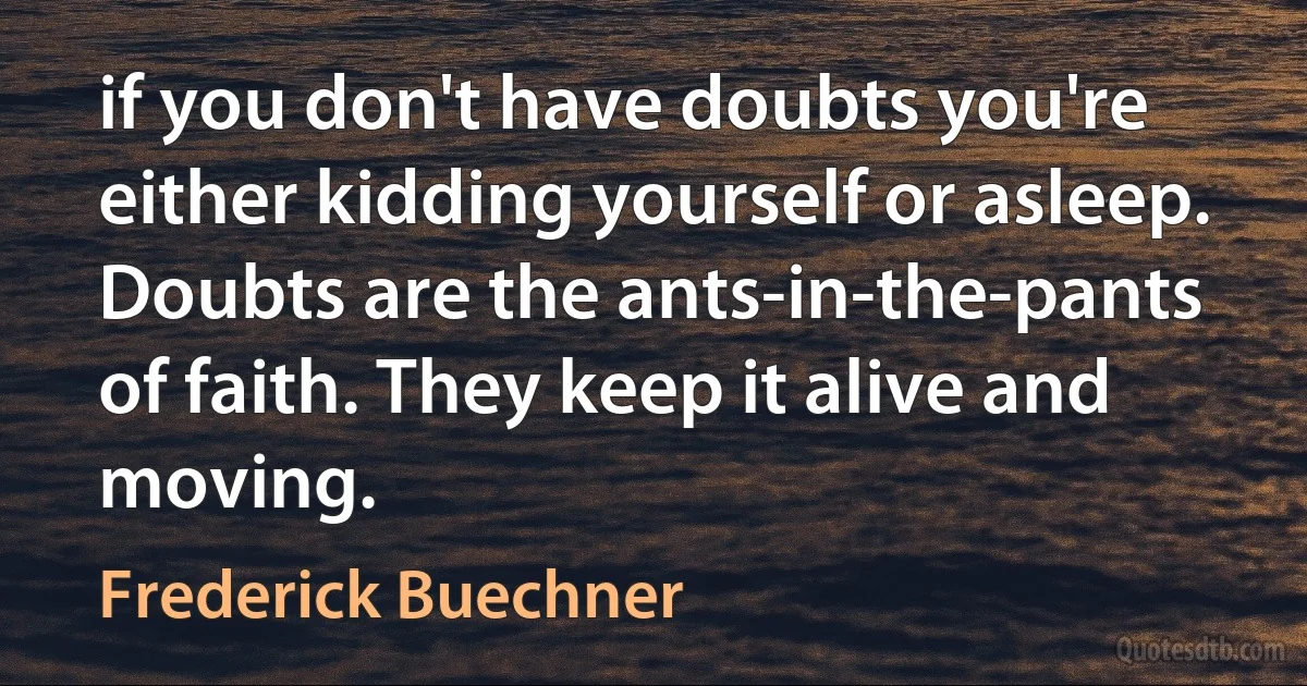 if you don't have doubts you're either kidding yourself or asleep. Doubts are the ants-in-the-pants of faith. They keep it alive and moving. (Frederick Buechner)