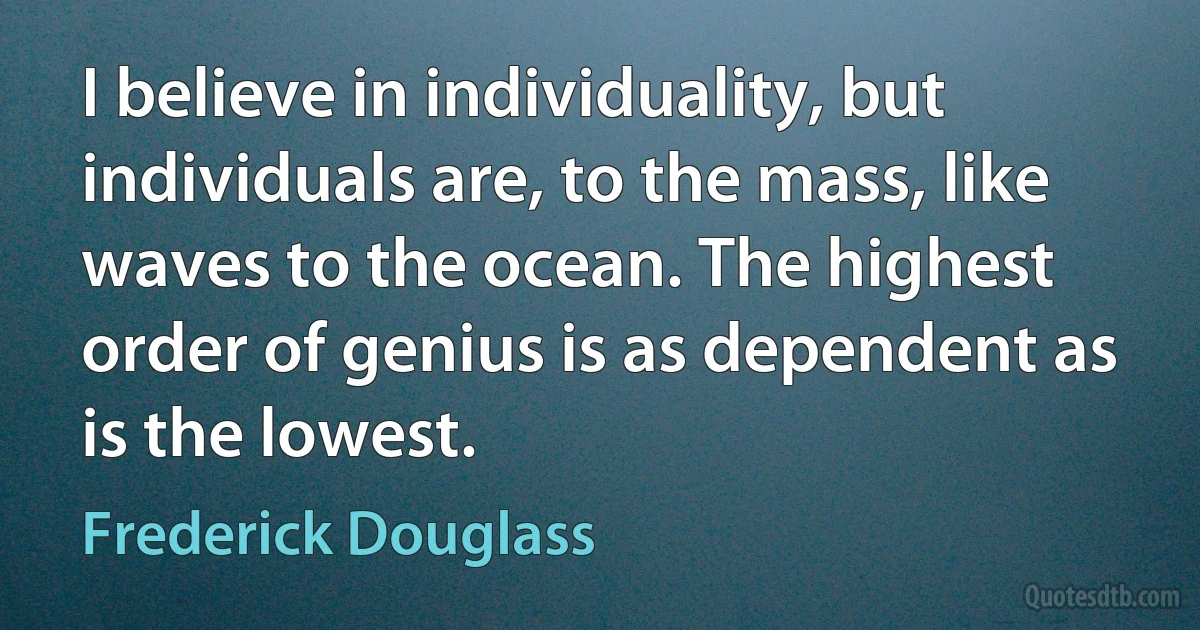 I believe in individuality, but individuals are, to the mass, like waves to the ocean. The highest order of genius is as dependent as is the lowest. (Frederick Douglass)