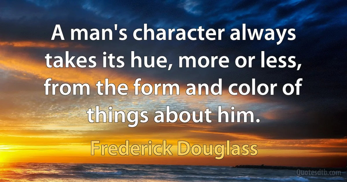 A man's character always takes its hue, more or less, from the form and color of things about him. (Frederick Douglass)