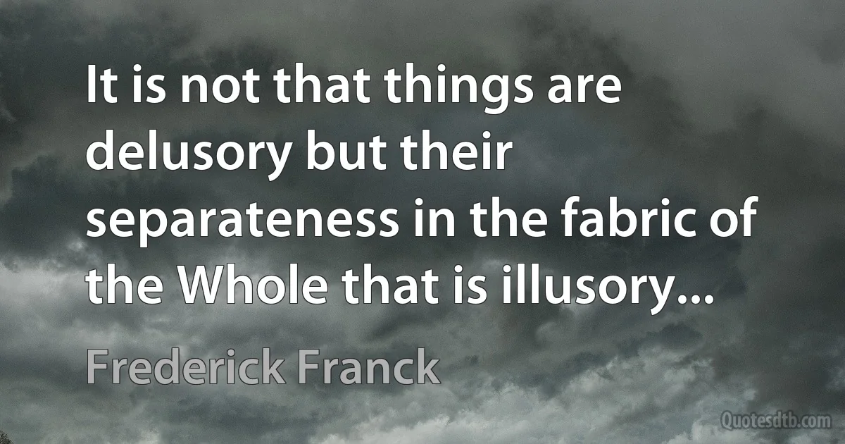 It is not that things are delusory but their separateness in the fabric of the Whole that is illusory... (Frederick Franck)