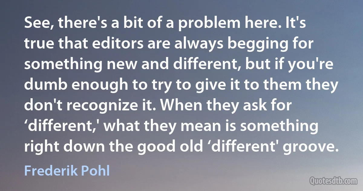 See, there's a bit of a problem here. It's true that editors are always begging for something new and different, but if you're dumb enough to try to give it to them they don't recognize it. When they ask for ‘different,' what they mean is something right down the good old ‘different' groove. (Frederik Pohl)