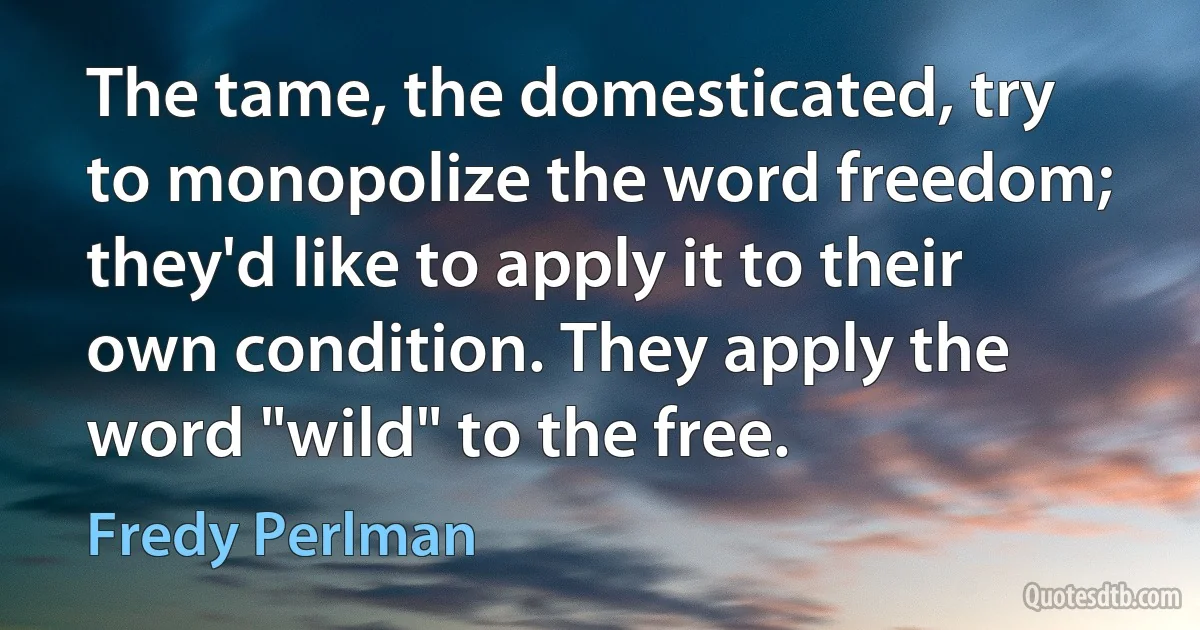 The tame, the domesticated, try to monopolize the word freedom; they'd like to apply it to their own condition. They apply the word "wild" to the free. (Fredy Perlman)