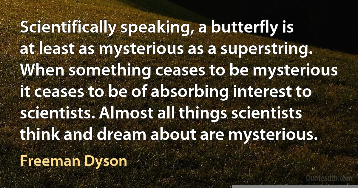 Scientifically speaking, a butterfly is at least as mysterious as a superstring. When something ceases to be mysterious it ceases to be of absorbing interest to scientists. Almost all things scientists think and dream about are mysterious. (Freeman Dyson)