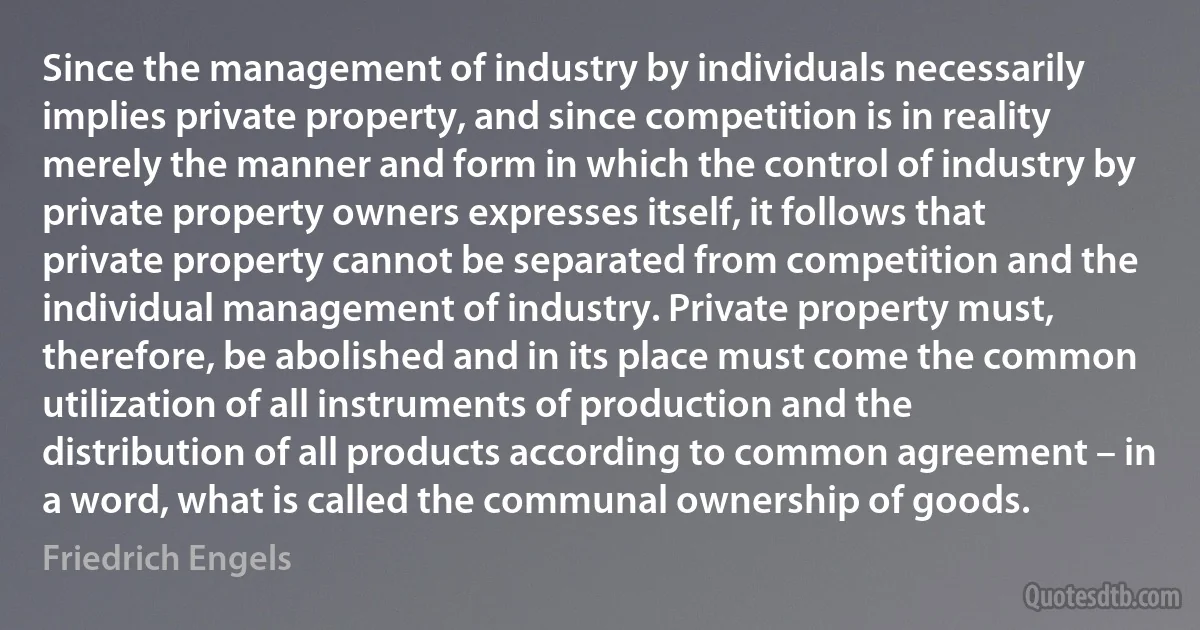 Since the management of industry by individuals necessarily implies private property, and since competition is in reality merely the manner and form in which the control of industry by private property owners expresses itself, it follows that private property cannot be separated from competition and the individual management of industry. Private property must, therefore, be abolished and in its place must come the common utilization of all instruments of production and the distribution of all products according to common agreement – in a word, what is called the communal ownership of goods. (Friedrich Engels)