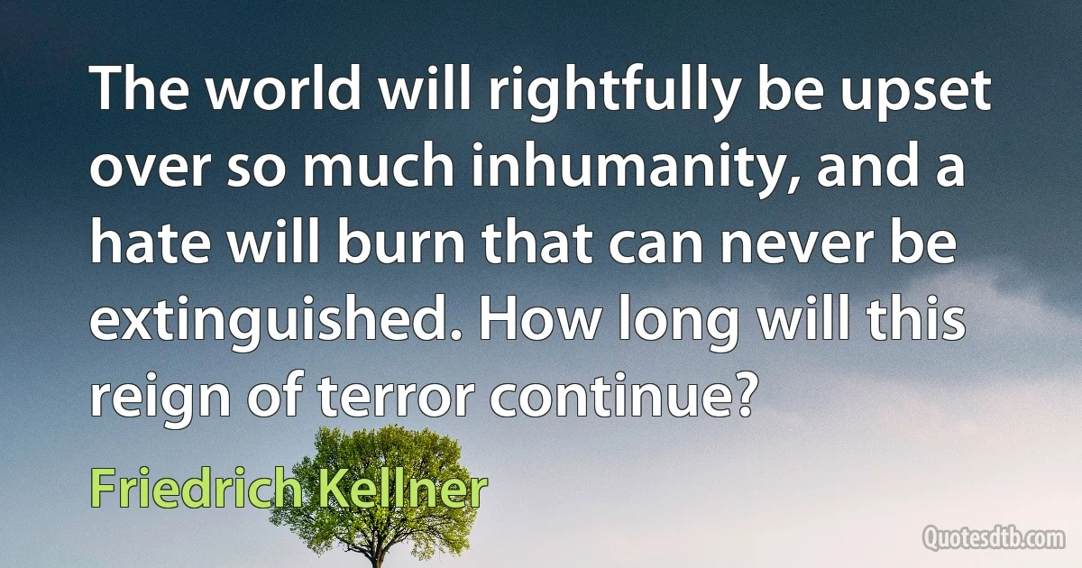 The world will rightfully be upset over so much inhumanity, and a hate will burn that can never be extinguished. How long will this reign of terror continue? (Friedrich Kellner)