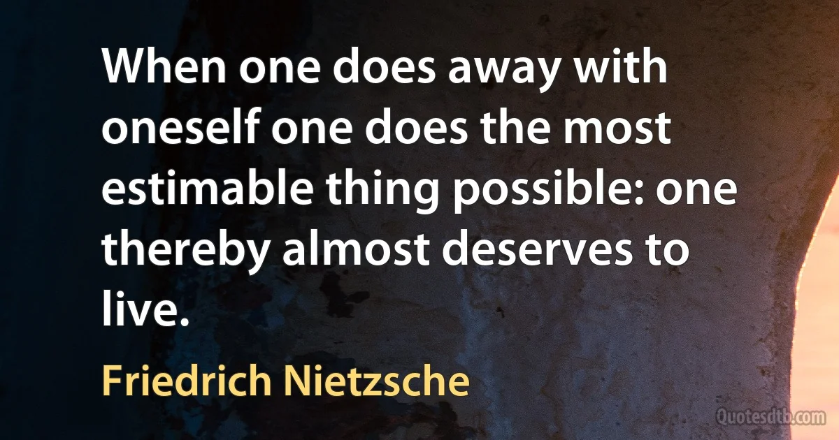 When one does away with oneself one does the most estimable thing possible: one thereby almost deserves to live. (Friedrich Nietzsche)