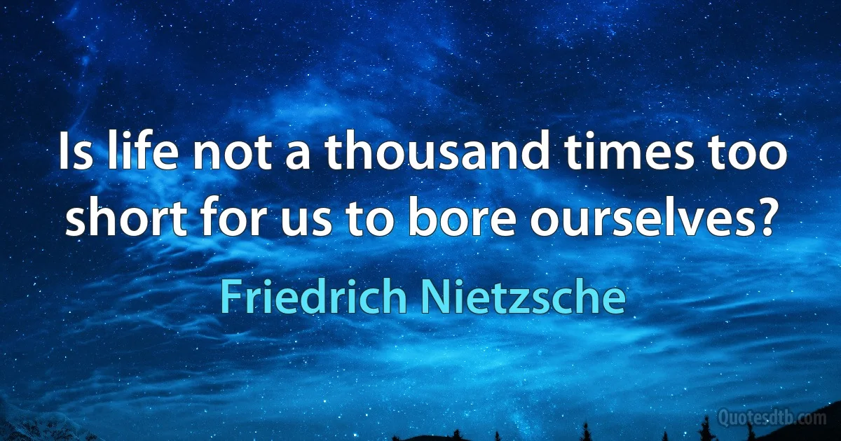 Is life not a thousand times too short for us to bore ourselves? (Friedrich Nietzsche)