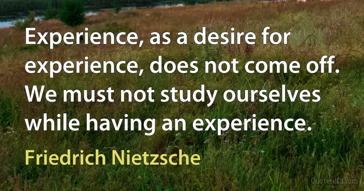 Experience, as a desire for experience, does not come off. We must not study ourselves while having an experience. (Friedrich Nietzsche)