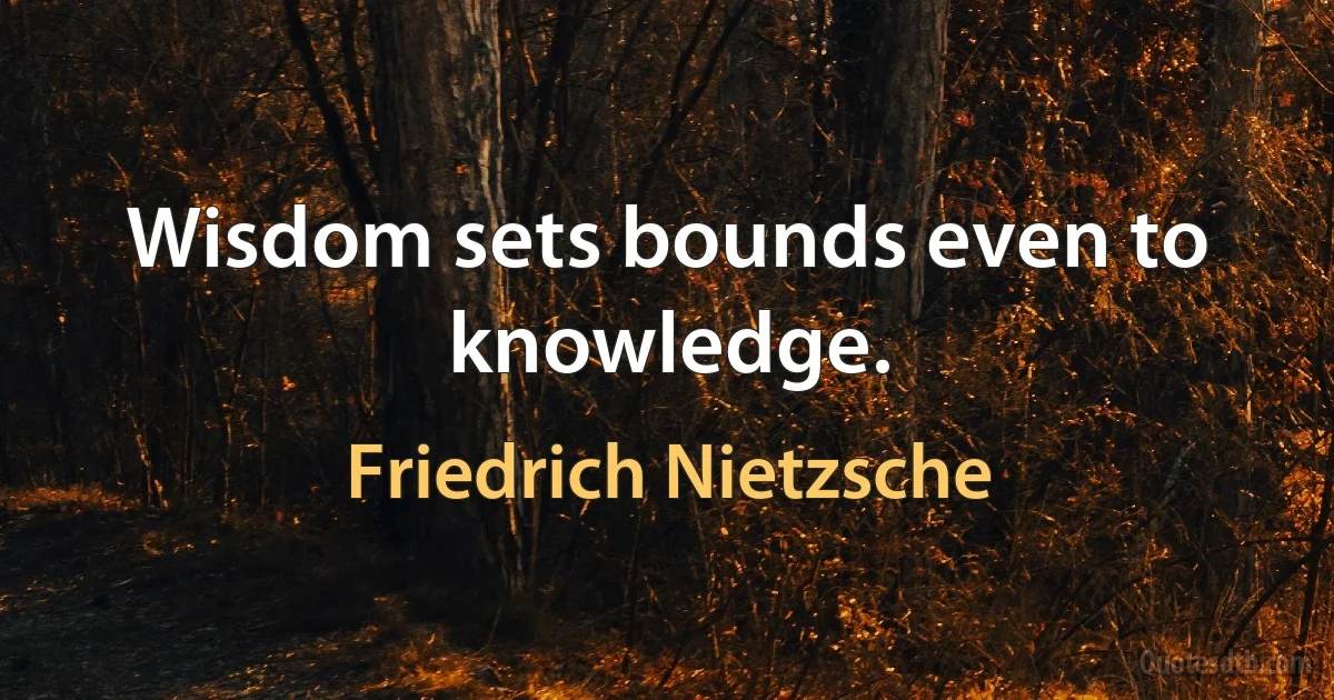 Wisdom sets bounds even to knowledge. (Friedrich Nietzsche)