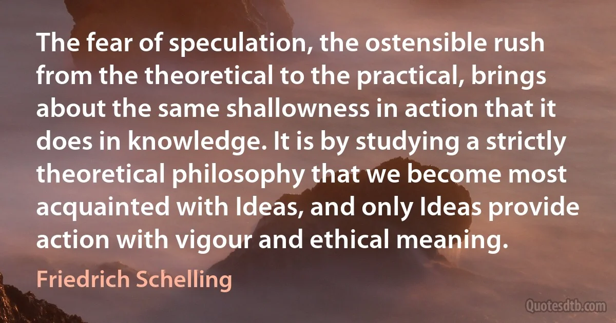 The fear of speculation, the ostensible rush from the theoretical to the practical, brings about the same shallowness in action that it does in knowledge. It is by studying a strictly theoretical philosophy that we become most acquainted with Ideas, and only Ideas provide action with vigour and ethical meaning. (Friedrich Schelling)