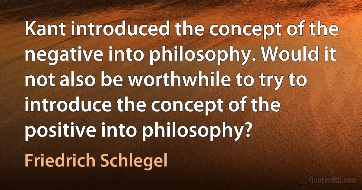 Kant introduced the concept of the negative into philosophy. Would it not also be worthwhile to try to introduce the concept of the positive into philosophy? (Friedrich Schlegel)