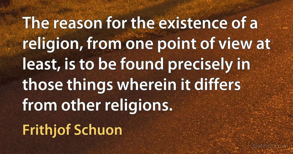 The reason for the existence of a religion, from one point of view at least, is to be found precisely in those things wherein it differs from other religions. (Frithjof Schuon)