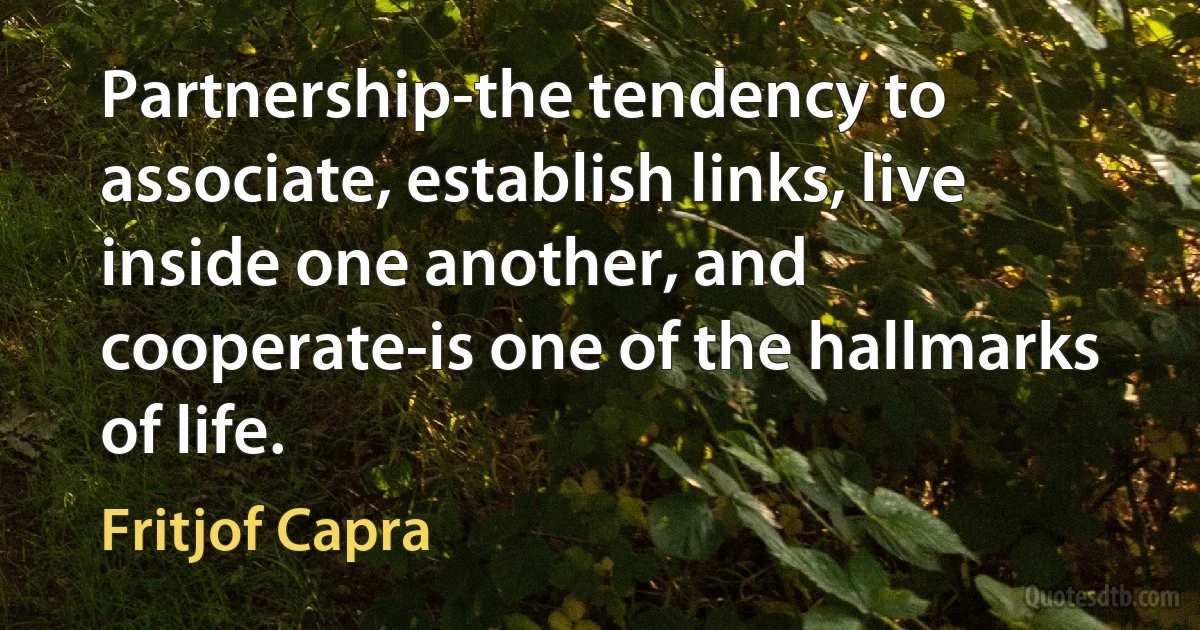 Partnership-the tendency to associate, establish links, live inside one another, and cooperate-is one of the hallmarks of life. (Fritjof Capra)